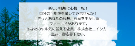 新しい職場で心機一転！自分の可能性を試してみませんか！きっとあなたの経験、経歴を生かせるフィールドがあります。あなたのヤル気に答える企業、株式会社ニイタカ　是非、御応募下さい。